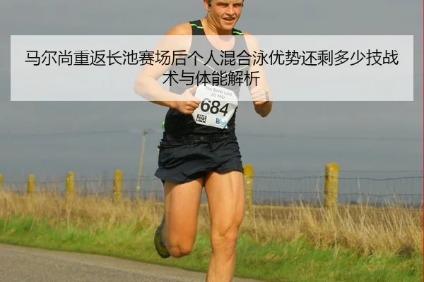 马尔尚重返长池赛场后个人混合泳优势还剩多少技战术与体能解析