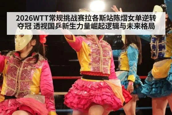 2026WTT常规挑战赛拉各斯站陈熠女单逆转夺冠 透视国乒新生力量崛起逻辑与未来格局