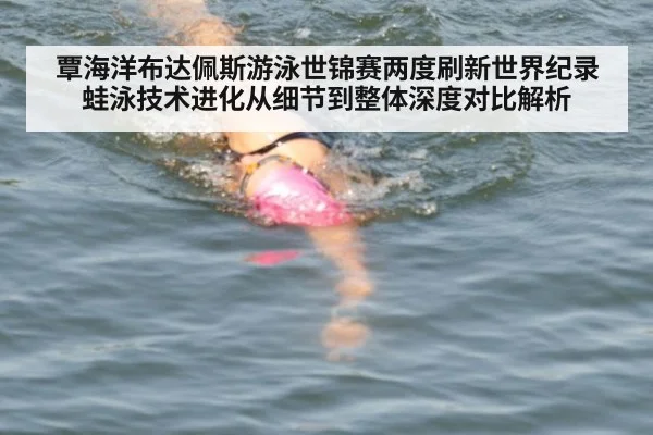 覃海洋布达佩斯游泳世锦赛两度刷新世界纪录 蛙泳技术进化从细节到整体深度对比解析